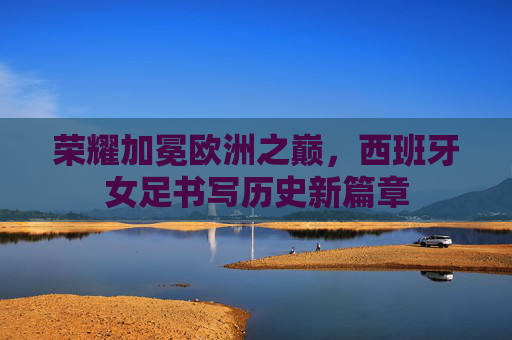 荣耀加冕欧洲之巅,西班牙女足书写历史新篇章