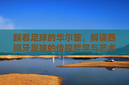 踩着足球的华尔兹,解读西班牙足球的传控哲学与艺术