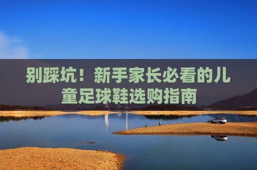 别踩坑!新手家长必看的儿童足球鞋选购指南