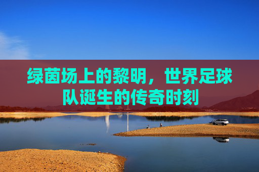 绿茵场上的黎明,世界足球队诞生的传奇时刻