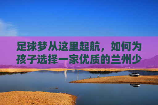 足球梦从这里起航,如何为孩子选择一家优质的兰州少儿足球培训班?