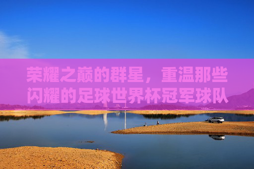 荣耀之巅的群星,重温那些闪耀的足球世界杯冠军球队成员