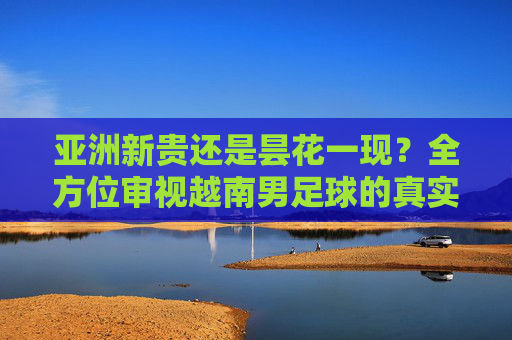 亚洲新贵还是昙花一现?全方位审视越南男足球的真实水平