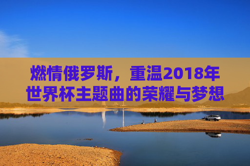 燃情俄罗斯,重温2018年世界杯主题曲的荣耀与梦想