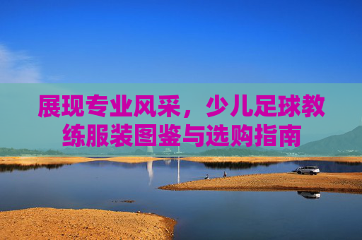 展现专业风采,少儿足球教练服装图鉴与选购指南