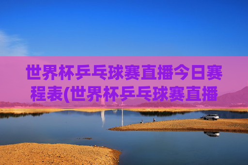 世界杯乒乓球赛直播今日赛程表(世界杯乒乓球赛直播今日赛程表格)