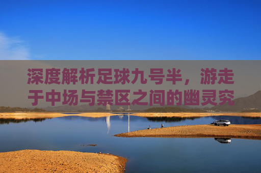 深度解析足球九号半,游走于中场与禁区之间的幽灵究竟是谁?