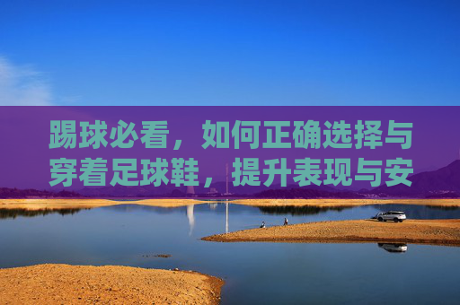 踢球必看,如何正确选择与穿着足球鞋,提升表现与安全
