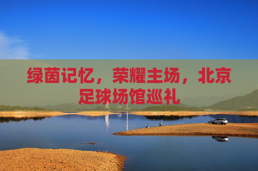 绿茵记忆,荣耀主场,北京足球场馆巡礼