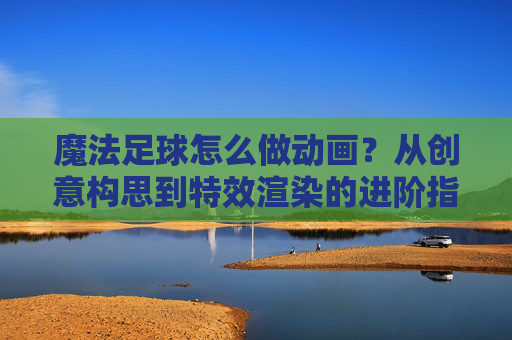 魔法足球怎么做动画?从创意构思到特效渲染的进阶指南