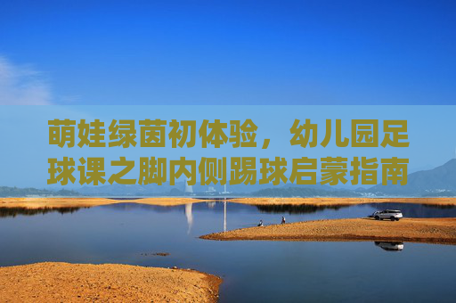 萌娃绿茵初体验,幼儿园足球课之脚内侧踢球启蒙指南
