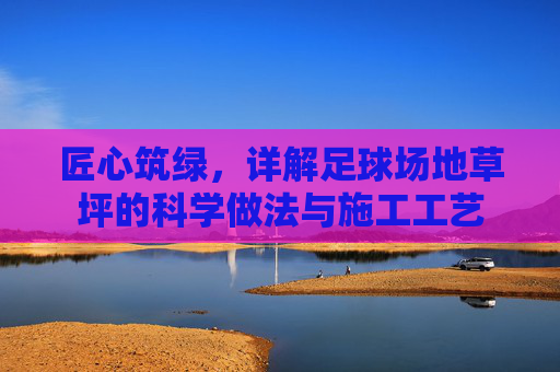 匠心筑绿,详解足球场地草坪的科学做法与施工工艺