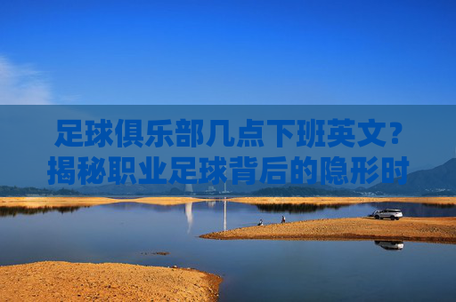 足球俱乐部几点下班英文?揭秘职业足球背后的隐形时刻