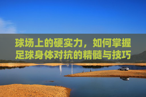 球场上的硬实力,如何掌握足球身体对抗的精髓与技巧