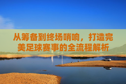 从筹备到终场哨响,打造完美足球赛事的全流程解析
