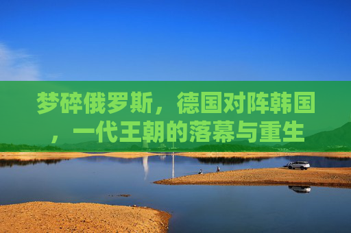 梦碎俄罗斯,德国对阵韩国,一代王朝的落幕与重生