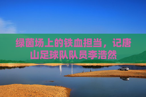 绿茵场上的铁血担当,记唐山足球队队员李浩然