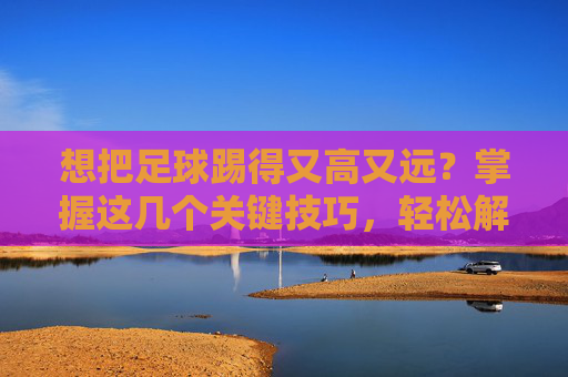 想把足球踢得又高又远?掌握这几个关键技巧,轻松解决怎么踢足球踢的很高呢的困扰
