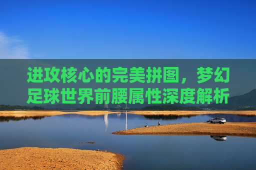 进攻核心的完美拼图,梦幻足球世界前腰属性深度解析