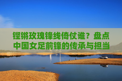 铿锵玫瑰锋线倚仗谁?盘点中国女足前锋的传承与担当