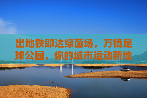 出地铁即达绿茵场,万镜足球公园,你的城市运动新地标