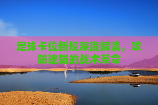足球卡位新规深度解读,攻防逻辑的战术革命