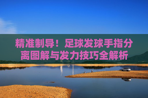 精准制导!足球发球手指分离图解与发力技巧全解析