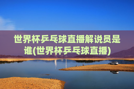 世界杯乒乓球直播解说员是谁(世界杯乒乓球直播)
