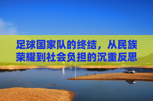 足球国家队的终结,从民族荣耀到社会负担的沉重反思