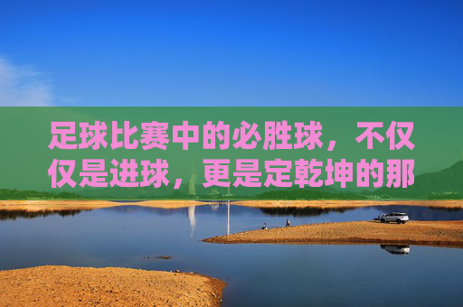 足球比赛中的必胜球,不仅仅是进球,更是定乾坤的那一刻