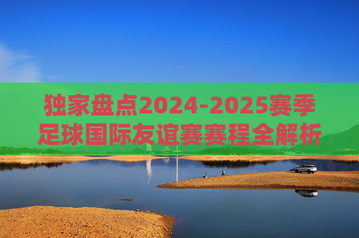 独家盘点2024-2025赛季足球国际友谊赛赛程全解析,豪门对决与战术磨合的盛宴