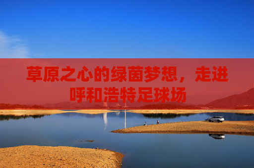 草原之心的绿茵梦想,走进呼和浩特足球场