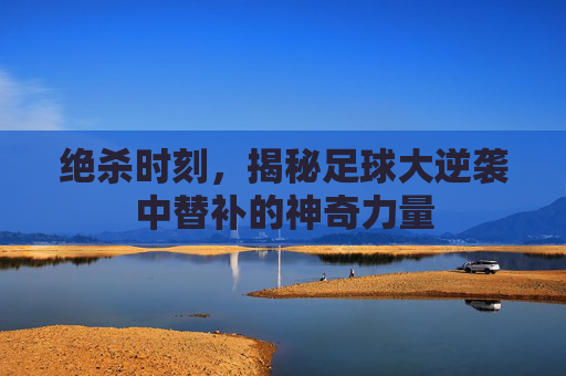 绝杀时刻,揭秘足球大逆袭中替补的神奇力量