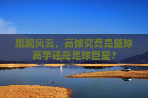 蹴鞠风云,高俅究竟是篮球高手还是足球巨星?