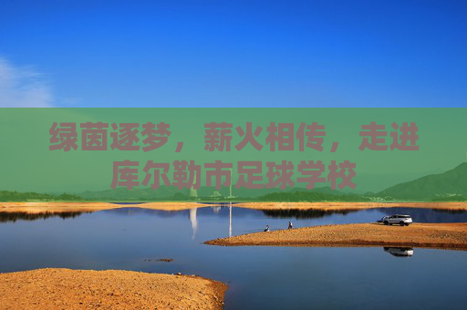 绿茵逐梦,薪火相传,走进库尔勒市足球学校