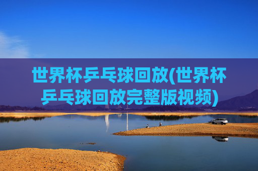 世界杯乒乓球回放(世界杯乒乓球回放完整版视频)