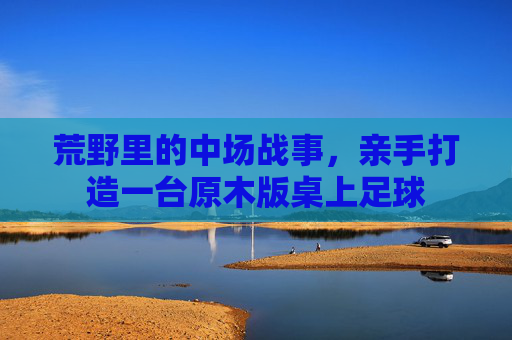 荒野里的中场战事,亲手打造一台原木版桌上足球