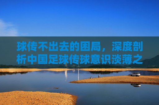 球传不出去的困局,深度剖析中国足球传球意识淡薄之殇
