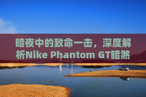 暗夜中的致命一击,深度解析Nike Phantom GT暗煞
