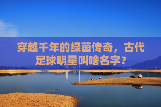 穿越千年的绿茵传奇,古代足球明星叫啥名字?