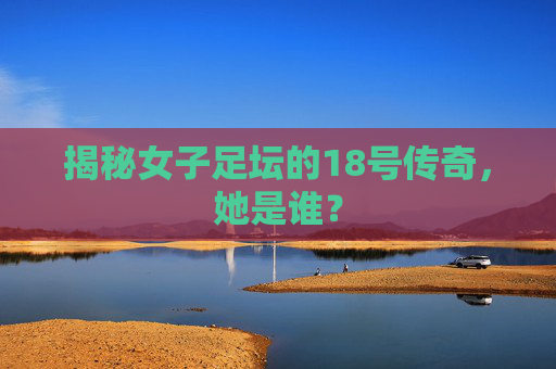 揭秘女子足坛的18号传奇,她是谁?