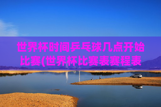 世界杯时间乒乓球几点开始比赛(世界杯比赛表赛程表)