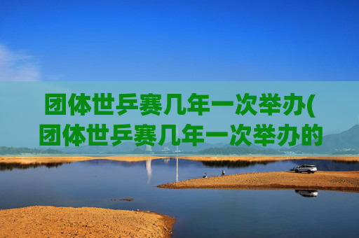 团体世乒赛几年一次举办(团体世乒赛几年一次举办的)