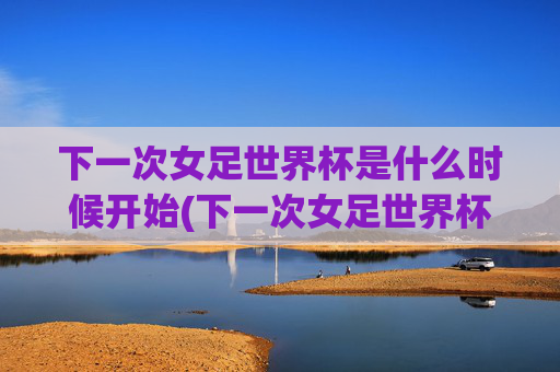 下一次女足世界杯是什么时候开始(下一次女足世界杯是什么时候开始的)