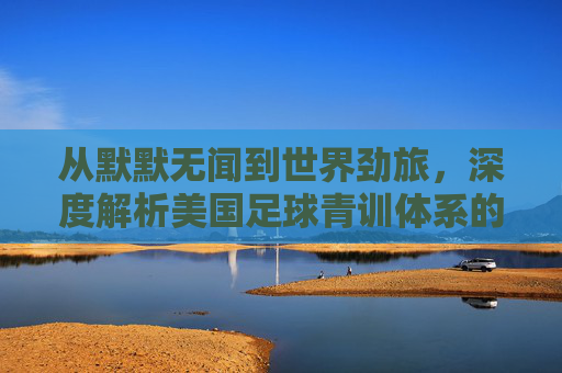 从默默无闻到世界劲旅,深度解析美国足球青训体系的崛起与实力