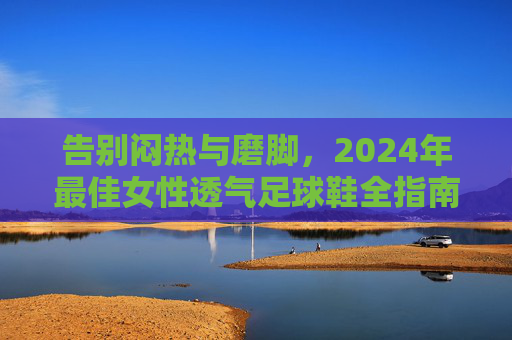 告别闷热与磨脚,2024年最佳女性透气足球鞋全指南
