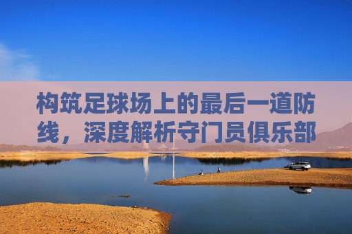 构筑足球场上的最后一道防线,深度解析守门员俱乐部足球训练体系
