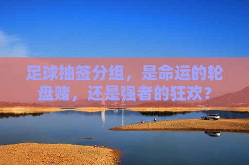 足球抽签分组,是命运的轮盘赌,还是强者的狂欢?