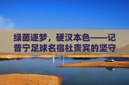 绿茵逐梦,硬汉本色——记普宁足球名宿杜贵宾的坚守与荣光
