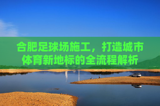 合肥足球场施工,打造城市体育新地标的全流程解析